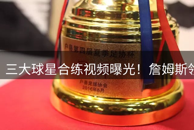 三大球星合练视频曝光！詹姆斯领衔展现惊人状态