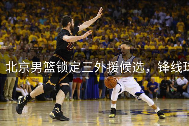 北京男篮锁定三外援候选，锋线球员成主要目标