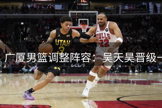 广厦男篮调整阵容：吴天昊晋级一线队，签订两年A1合同