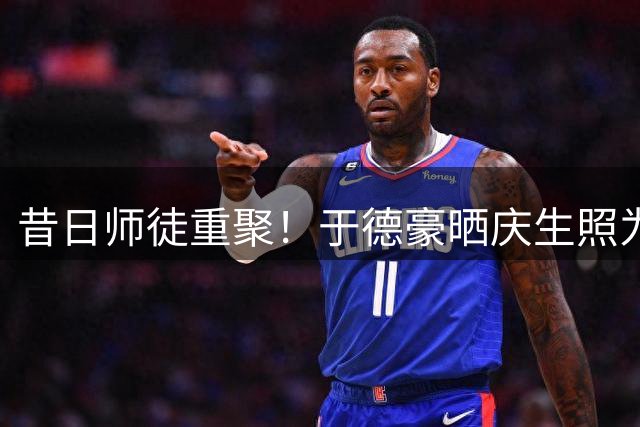 昔日师徒重聚！于德豪晒庆生照为杜锋送祝福 山东弃将处境引热议