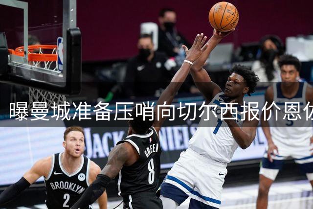 曝曼城准备压哨向切尔西报价恩佐 球员愿意加盟蓝月