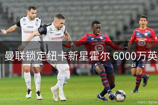 曼联锁定纽卡新星霍尔 6000万英镑报价呼之欲出