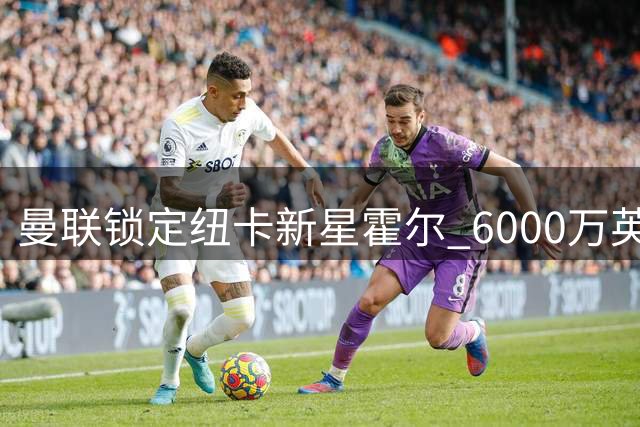 曼联锁定纽卡新星霍尔 6000万英镑报价呼之欲出