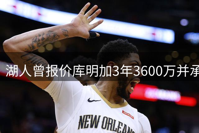 湖人曾报价库明加3年3600万并承诺首发席位