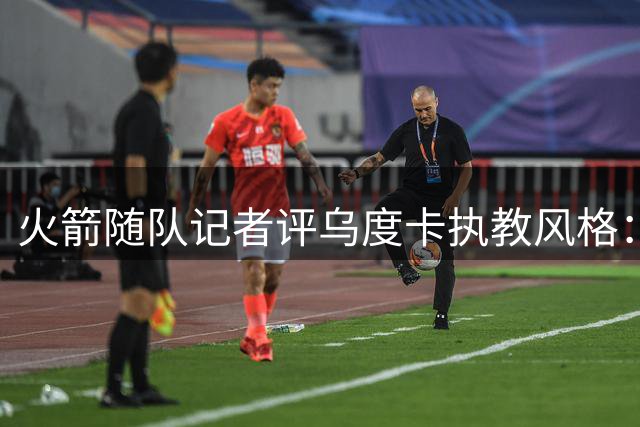 火箭随队记者评乌度卡执教风格：固执藏隐患 球员缘却极佳