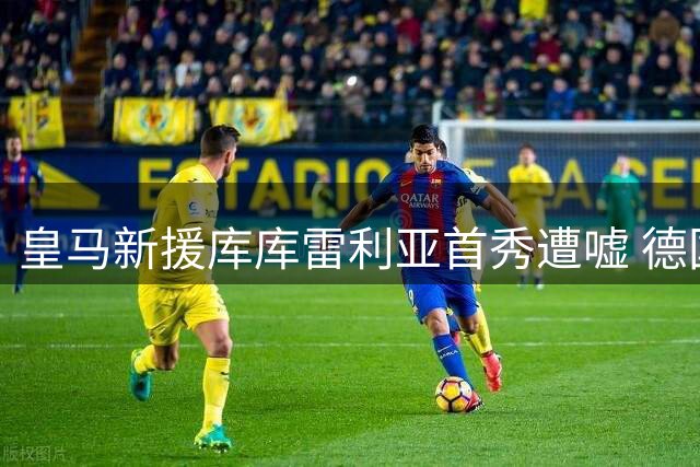 皇马新援库库雷利亚首秀遭嘘 德国球迷难忘欧洲杯争议