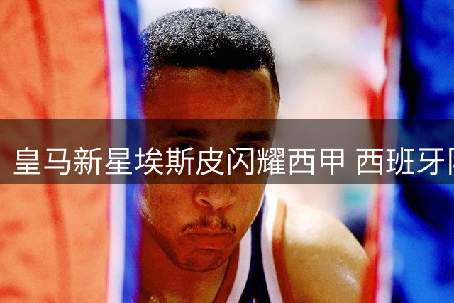 皇马新星埃斯皮闪耀西甲 西班牙队锋线迎新希望