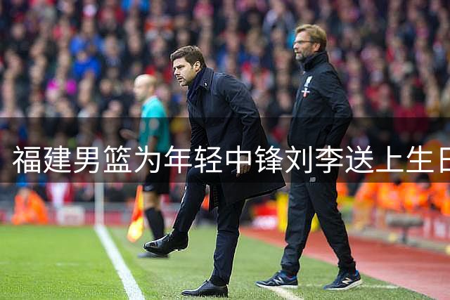 福建男篮为年轻中锋刘李送上生日祝福