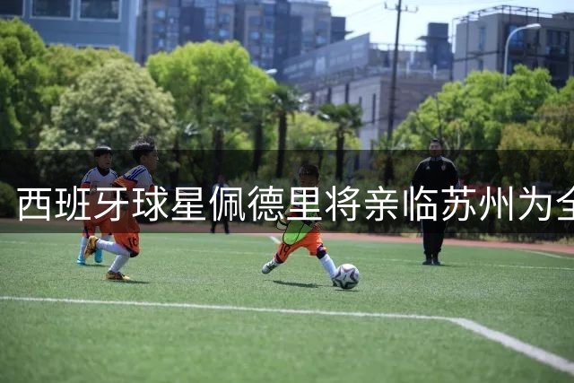 西班牙球星佩德里将亲临苏州为全国青少年足球总决赛助阵