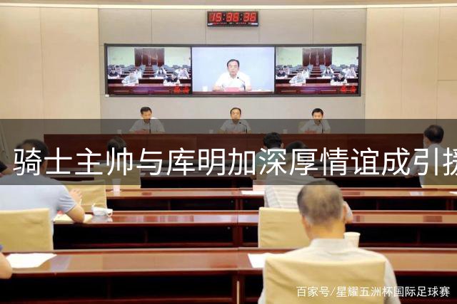 骑士主帅与库明加深厚情谊成引援关键因素